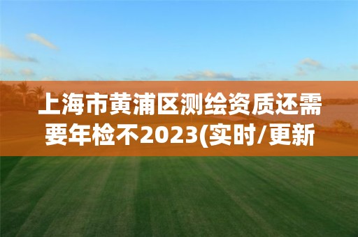 上海市黃浦區(qū)測繪資質(zhì)還需要年檢不2023(實(shí)時/更新中)