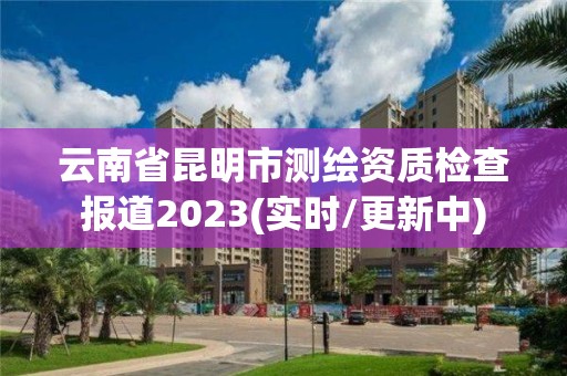 云南省昆明市測繪資質檢查報道2023(實時/更新中)