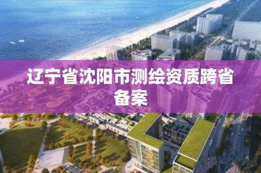 遼寧省沈陽市測繪資質跨省備案