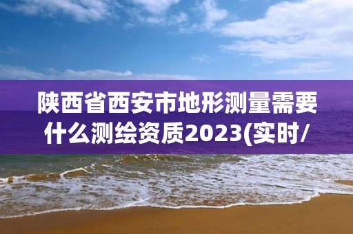 陜西省西安市地形測量需要什么測繪資質2023(實時/更新中)