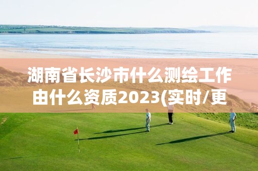 湖南省長沙市什么測繪工作由什么資質(zhì)2023(實時/更新中)