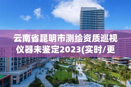 云南省昆明市測繪資質巡視儀器未鑒定2023(實時/更新中)