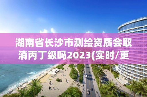 湖南省長沙市測繪資質會取消丙丁級嗎2023(實時/更新中)