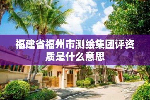 福建省福州市測繪集團評資質是什么意思