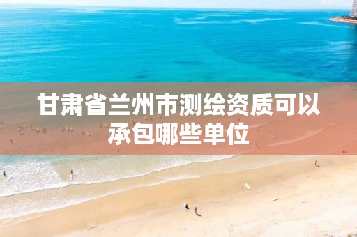 甘肅省蘭州市測繪資質可以承包哪些單位