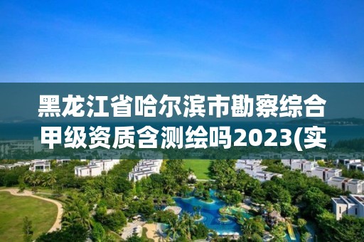 黑龍江省哈爾濱市勘察綜合甲級資質含測繪嗎2023(實時/更新中)