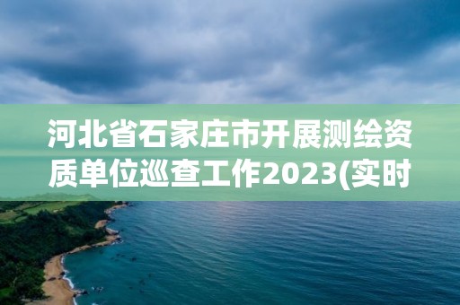 河北省石家莊市開展測繪資質單位巡查工作2023(實時/更新中)