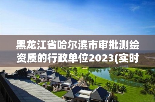 黑龍江省哈爾濱市審批測繪資質的行政單位2023(實時/更新中)