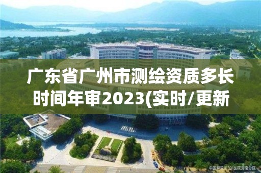 廣東省廣州市測繪資質多長時間年審2023(實時/更新中)