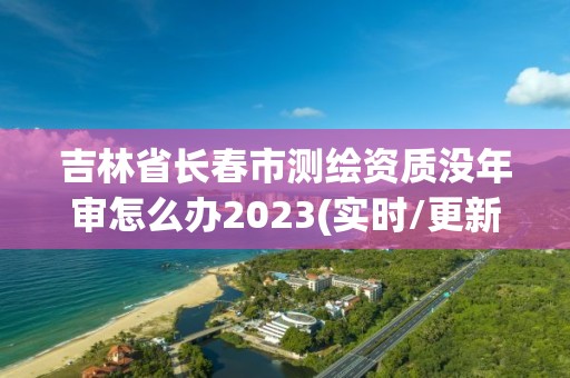 吉林省長春市測繪資質沒年審怎么辦2023(實時/更新中)