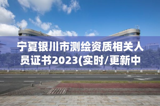 寧夏銀川市測繪資質相關人員證書2023(實時/更新中)