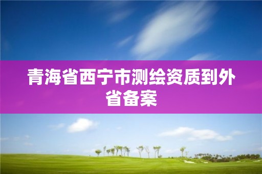 青海省西寧市測繪資質(zhì)到外省備案