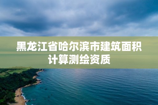 黑龍江省哈爾濱市建筑面積計算測繪資質