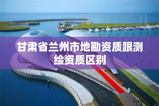 甘肅省蘭州市地勘資質跟測繪資質區別