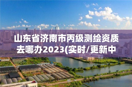 山東省濟南市丙級測繪資質去哪辦2023(實時/更新中)