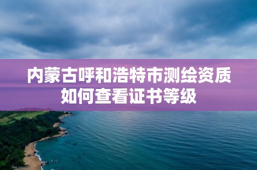 內蒙古呼和浩特市測繪資質如何查看證書等級