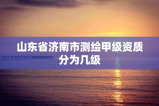 山東省濟南市測繪甲級資質分為幾級