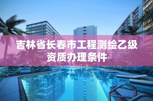 吉林省長春市工程測繪乙級資質辦理條件