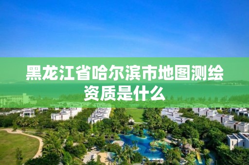 黑龍江省哈爾濱市地圖測(cè)繪資質(zhì)是什么