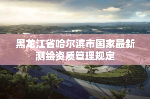 黑龍江省哈爾濱市國家最新測繪資質管理規定