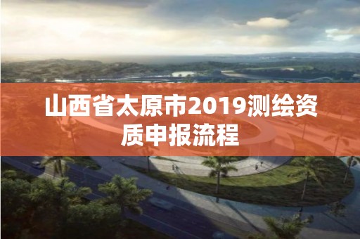 山西省太原市2019測(cè)繪資質(zhì)申報(bào)流程