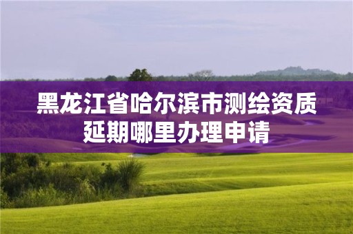 黑龍江省哈爾濱市測繪資質延期哪里辦理申請