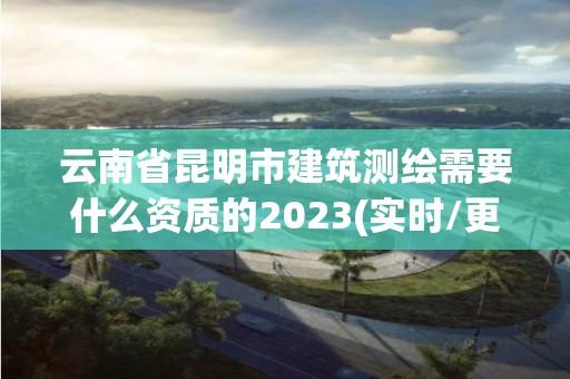 云南省昆明市建筑測繪需要什么資質(zhì)的2023(實時/更新中)