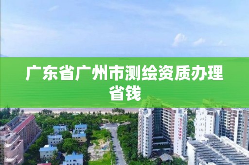 廣東省廣州市測繪資質辦理省錢