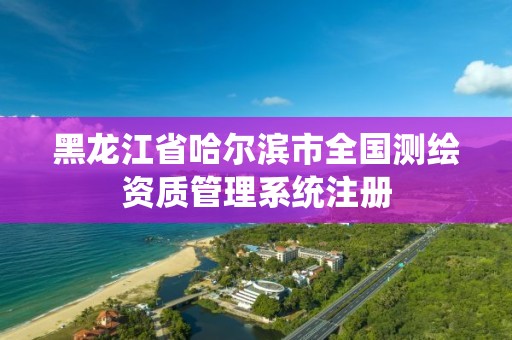 黑龍江省哈爾濱市全國測繪資質(zhì)管理系統(tǒng)注冊