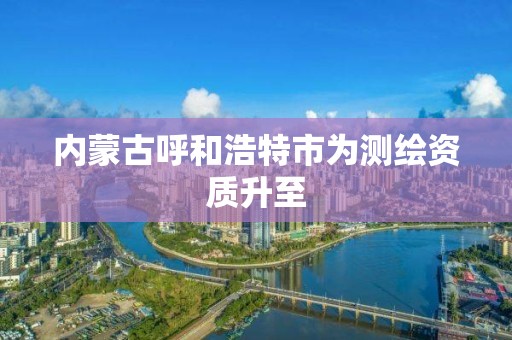 內蒙古呼和浩特市為測繪資質升至