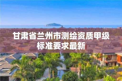 甘肅省蘭州市測繪資質甲級標準要求最新