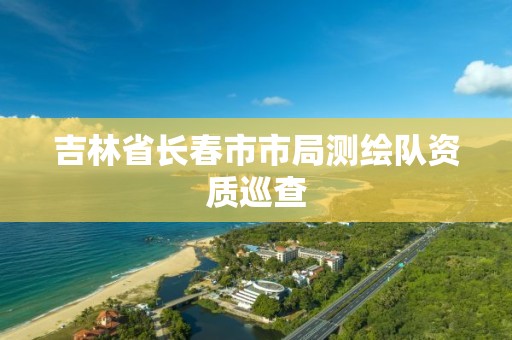 吉林省長春市市局測繪隊資質巡查