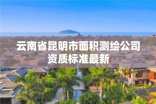 云南省昆明市面積測(cè)繪公司資質(zhì)標(biāo)準(zhǔn)最新