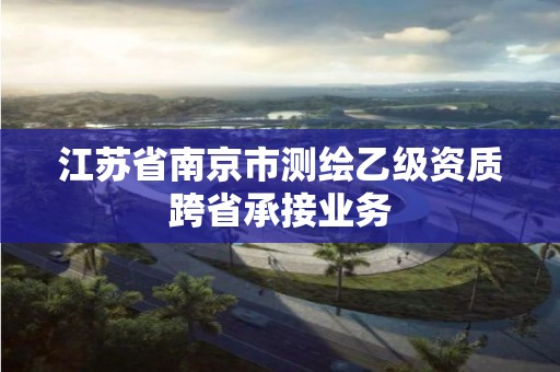 江蘇省南京市測繪乙級資質跨省承接業務