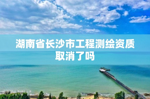 湖南省長沙市工程測繪資質取消了嗎