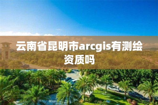 云南省昆明市arcgis有測繪資質(zhì)嗎