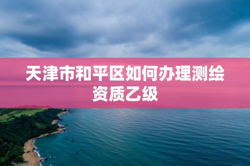 天津市和平區如何辦理測繪資質乙級