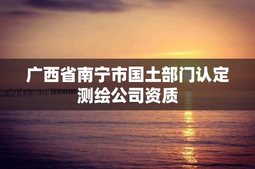 廣西省南寧市國(guó)土部門認(rèn)定測(cè)繪公司資質(zhì)