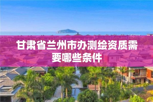 甘肅省蘭州市辦測繪資質需要哪些條件