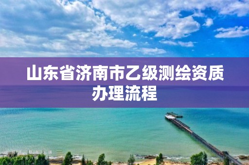 山東省濟(jì)南市乙級(jí)測繪資質(zhì)辦理流程