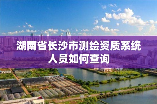 湖南省長沙市測繪資質系統人員如何查詢