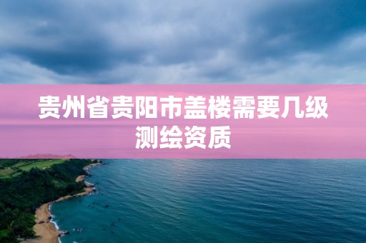 貴州省貴陽市蓋樓需要幾級測繪資質