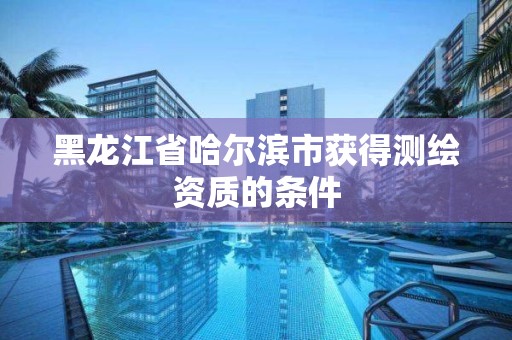 黑龍江省哈爾濱市獲得測繪資質(zhì)的條件