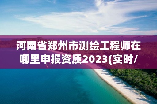 河南省鄭州市測繪工程師在哪里申報資質(zhì)2023(實時/更新中)