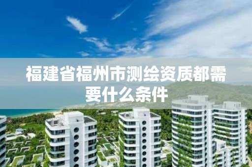 福建省福州市測繪資質都需要什么條件