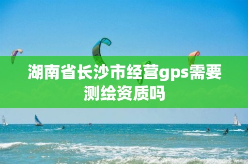 湖南省長沙市經(jīng)營gps需要測繪資質(zhì)嗎