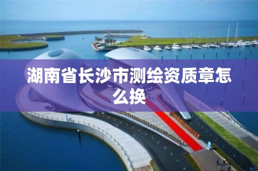 湖南省長沙市測繪資質章怎么換