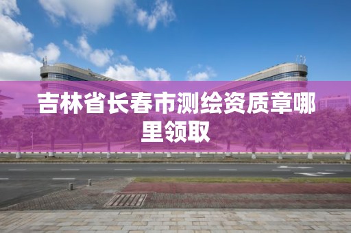 吉林省長春市測繪資質章哪里領取