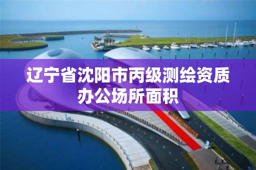 遼寧省沈陽市丙級測繪資質辦公場所面積