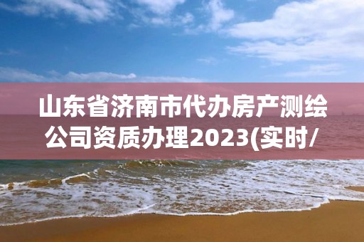 山東省濟南市代辦房產測繪公司資質辦理2023(實時/更新中)